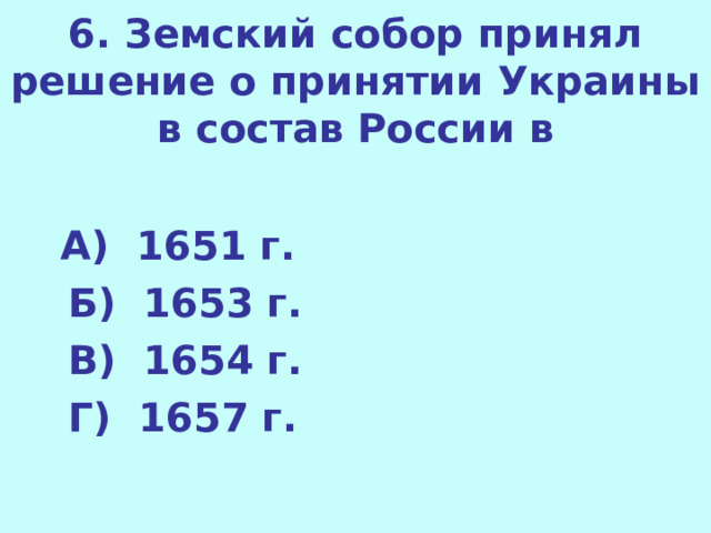 6. Земский собор принял решение о принятии Украины в состав России в  А) 1651 г.  Б) 1653 г.  В) 1654 г.  Г) 1657 г.