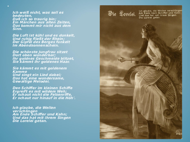 Ich weiß nicht, was soll es bedeuten,  Daß ich so traurig bin;  Ein Märchen aus alten Zeiten,  Das kommt mir nicht aus dem Sinn.   Die Luft ist kühl und es dunkelt,  Und ruhig fließt der Rhein;  Der Gipfel des Berges funkelt  Im Abendsonnenschein.   Die schönste Jungfrau sitzet  Dort oben wunderbar;  Ihr goldnes Geschmeide blitzet,  Sie kämmt ihr goldenes Haar.   Sie kämmt es mit goldenem Kamme  Und singt ein Lied dabei;  Das hat eine wundersame,  Gewaltige Melodei.   Den Schiffer im kleinen Schiffe  Ergreift es mit wildem Weh;  Er schaut nicht die Felsenriffe,  Er schaut nur hinauf in die Höh'.   Ich glaube, die Wellen verschlingen  Am Ende Schiffer und Kahn;  Und das hat mit ihrem Singen  Die Lorelei getan.