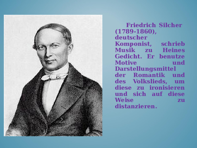 Friedrich Silcher (1789-1860), deutscher Komponist , schrieb Musik zu Heines Gedicht.  Er benutze Motive und Darstellungsmittel der Romantik und des Volkslieds, um diese zu ironisieren und sich auf diese Weise zu distanzieren.