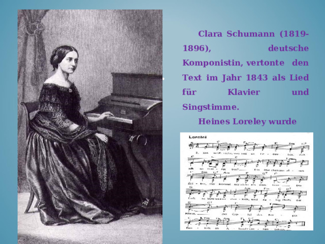 Clara Schumann (1819-1896), deutsche Komponistin ,  vertonte den Text im Jahr 1843 als Lied für Klavier und Singstimme. Heines Loreley wurde lange Zeit, vor allem im 19. Jahrhundert, als sentimentales Volkslied rezipiert.