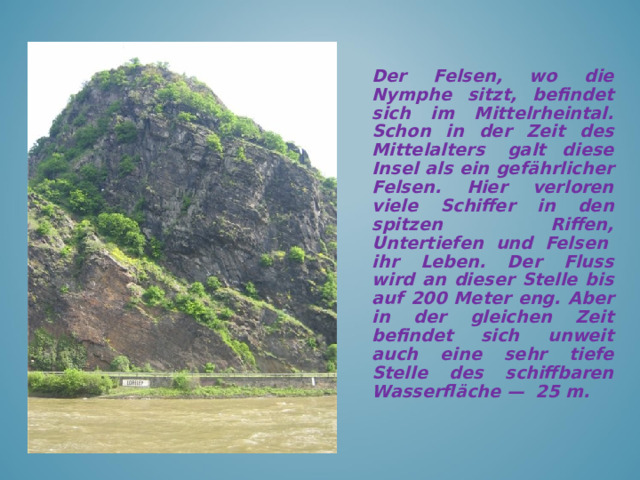 Der Felsen, wo die Nymphe sitzt, befindet sich im Mittelrheintal. Schon in der Zeit des Mittelalters  galt diese Insel als ein gefährlicher Felsen. Hier verloren viele Schiffer in den spitzen Riffen, Untertiefen und Felsen  ihr Leben. Der Fluss wird an dieser Stelle bis auf 200 Meter eng. Aber in der gleichen Zeit befindet sich unweit auch eine sehr tiefe Stelle des schiffbaren Wasserfläche —  25 m.