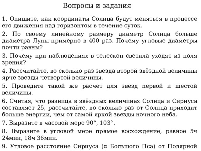 Вопросы и задания 1. Опишите, как координаты Солнца будут меняться в процессе его движения над горизонтом в течение суток. 2. По своему линейному размеру диаметр Солнца больше диаметра Луны примерно в 400 раз. Почему угловые диаметры почти равны? 3. Почему при наблюдениях в телескоп светила уходят из поля зрения? 4. Рассчитайте, во сколько раз звезда второй звёздной величины ярче звезды четвертой величины. 5. Проведите такой же расчет для звезд первой и шестой величины. 6. Считая, что разница в звёздных величинах Солнца и Сириуса составляет 25, рассчитайте, во сколько раз от Солнца приходит больше энергии, чем от самой яркой звезды ночного неба. 7. Выразите в часовой мере 90°, 103°. 8. Выразите в угловой мере прямое восхождение, равное 5ч 24мин, 18ч 36мин. 9. Угловое расстояние Сириуса (α Большого Пса) от Полярной звезды составляет 106°. Положительное или отрицательное склонение имеет Сириус?