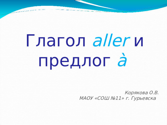 Глагол aller и предлог  à   Корякова О.В. МАОУ «СОШ №11» г. Гурьевска