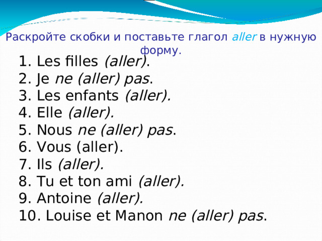 Раскройте скобки и поставьте глагол  aller  в нужную форму. 1. Les filles (aller) . . 2. Je ne (aller) pas . 3. Les enfants (aller). 4. E lle (aller) .  5. Nous ne (aller) pas . 6. Vous (aller) . . 7. Ils (aller).  8. Tu et ton ami (aller). 9. Antoine (aller). 10.  Louise et Manon ne (aller) pas .