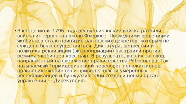 В конце июля 1796 года республиканские войска разбили войска интервентов около Флёрюсе. Последними решениями якобинцев стало принятие вантозских декретов, которым не суждено было осуществиться. Диктатура, репрессии и политика реквизиции (экспроприации) настроили против режима якобинцев крестьян. В результате, возник заговор, направленный на свержение правительства Робеспьера. Так называемый Термидорианский переворот положил конец правлению якобинцев и привел к власти умеренных республиканцев и буржуазию. Они создали новый орган управления — Директорию.