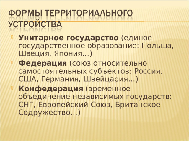 Унитарное государство (единое государственное образование: Польша, Швеция, Япония…) Федерация (союз относительно самостоятельных субъектов: Россия, США, Германия, Швейцария…) Конфедерация (временное объединение независимых государств: СНГ, Европейский Союз, Британское Содружество…)