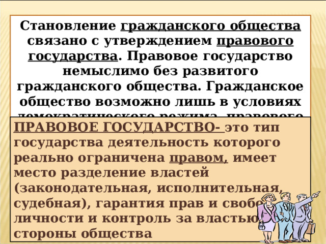 Становление гражданского общества связано с утверждением правового государства . Правовое государство немыслимо без развитого гражданского общества. Гражданское общество возможно лишь в условиях демократического режима, правового государства. ПРАВОВОЕ ГОСУДАРСТВО- это тип государства деятельность которого реально ограничена правом, имеет место разделение властей (законодательная, исполнительная, судебная), гарантия прав и свобод личности и контроль за властью со стороны общества