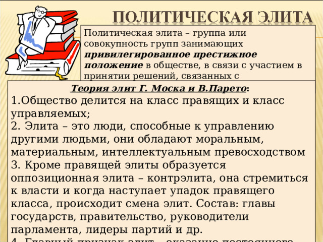 Политическая элита – группа или совокупность групп занимающих привилегированное престижное положение в обществе, в связи с участием в принятии решений, связанных с использованием государственной власти Теория элит Г. Моска и В.Парето : 1.Общество делится на класс правящих и класс управляемых; 2. Элита – это люди, способные к управлению другими людьми, они обладают моральным, материальным, интеллектуальным превосходством 3. Кроме правящей элиты образуется оппозиционная элита – контрэлита, она стремиться к власти и когда наступает упадок правящего класса, происходит смена элит. Состав: главы государств, правительство, руководители парламента, лидеры партий и др. 4. Главный признак элит – оказание постоянного влияния на принятие политических решений 13