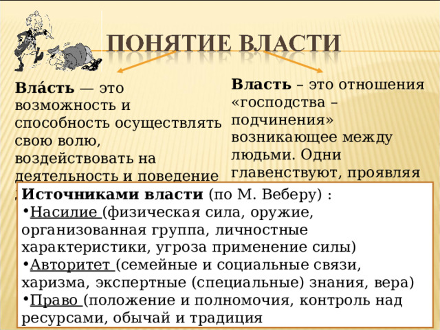 Власть – это отношения «господства – подчинения» возникающее между людьми. Одни главенствуют, проявляя свою волю, другие подчиняются этой воле. Вла́сть — это возможность и способность осуществлять свою волю, воздействовать на деятельность и поведение других людей Источниками власти (по М. Веберу) : Насилие (физическая сила, оружие, организованная группа, личностные характеристики, угроза применение силы) Авторитет (семейные и социальные связи, харизма, экспертные (специальные) знания, вера) Право (положение и полномочия, контроль над ресурсами, обычай и традиция