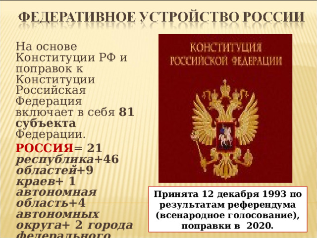 На основе Конституции РФ и поправок к Конституции Российская Федерация включает в себя 81 субъекта Федерации. РОССИЯ = 21 республика +46 областей +9 краев + 1 автономная область +4 автономных округа + 2 города федерального значения (Москва, Санкт-Петербург и Севастополь) ) Принята 12 декабря 1993 по результатам референдума (всенародное голосование), поправки в 2020.